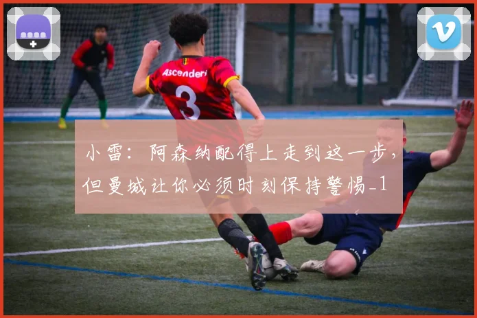 小雷：阿森纳配得上走到这一步，但曼城让你必须时刻保持警惕_1