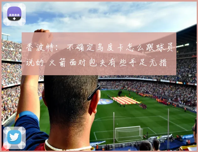 香波特：不确定乌度卡怎么跟球员说的 火箭面对包夹有些手足无措