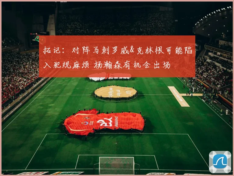 拓记：对阵马刺罗威&克林根可能陷入犯规麻烦 杨瀚森有机会出场